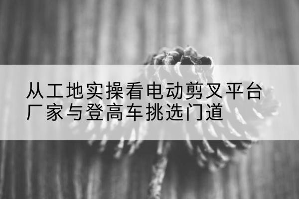 晋州电动剪叉升降平台厂家-从工地实操看电动剪叉平台厂家与登高车挑选门道