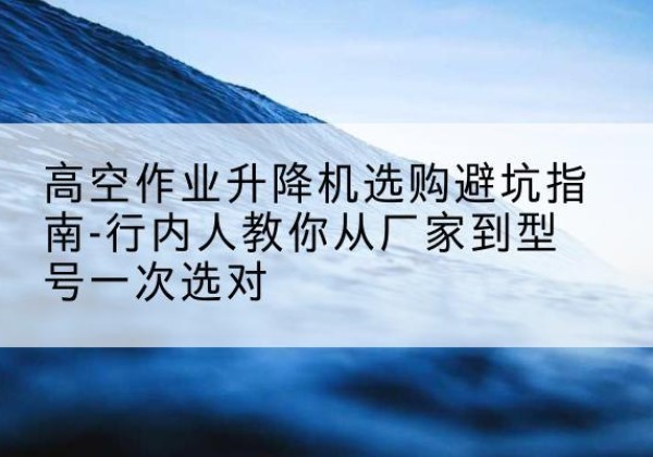 晋州升降平台厂家-高空作业升降机选购避坑指南-行内人教你从厂家到型号一次选对