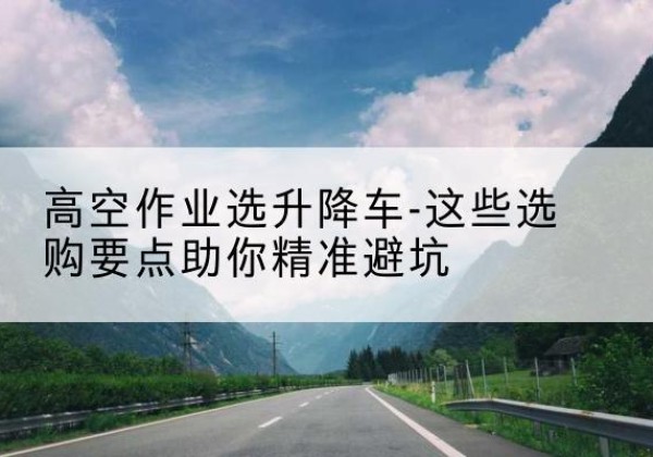 晋州升降车厂家-高空作业选升降车-这些选购要点助你*避坑