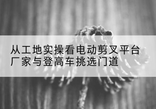 晋州电动剪叉升降平台厂家-从工地实操看电动剪叉平台厂家与登高车挑选门道