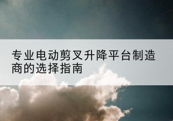 晋州电动剪叉升降平台厂家-专业电动剪叉升降平台制造商的选择指南